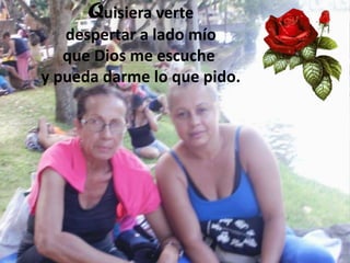 Quisiera verte
despertar a lado mío
que Dios me escuche
y pueda darme lo que pido.

 