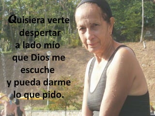 Quisiera verte
despertar
a lado mío
que Dios me
escuche
y pueda darme
lo que pido.

 