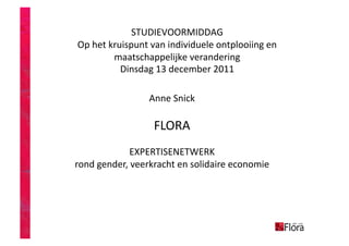 STUDIEVOORMIDDAG      
 Op het kruispunt van individuele ontplooiing en 
         maatschappelijke verandering   
           Dinsdag 13 december 2011   

                 Anne Snick 

                  FLORA 
             EXPERTISENETWERK 
rond gender, veerkracht en solidaire economie 
 