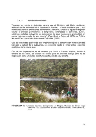 3.4.12        Humedales Naturales

Teniendo en cuenta la definición tomada por el Ministerio del Medio Ambiente,
adoptada de la definición de la Convención Ramsar, la cual establece que "...son
humedales aquellas extensiones de marismas, pantanos, turberas o aguas de régimen
natural o artificial, permanentes o temporales, estancadas o corrientes, dulces,
salobres o saladas, incluyendo las extensiones de agua marina cuya profundidad en
marea baja no exceda de seis metros". (Fide Scott y Carbonell 1986) en Política
Nacional Para Humedales Interiores de Colombia, (2001).

Esta es una unidad que debido a su importancia para la conservación de la diversidad
biológica y cultural de la subcuenca, se encuentra ligada a otros tantos sistemas
ecológicos de la misma área.

Otra de sus importancias es el sustento que brinda a fuentes hídricas; debido al
tamaño de las áreas, se tendrán en cuenta para el presente trabajo pero no se
mapificarán como unidad de cobertura vegetal, debido a su tamaño.




                07-07-2006




FOTOGRAFIA 15. Humedales Naturales. Corregimiento Los Milagros, Municipio de Bolívar, rango
                 altitudinal 3100 a 3300 metros de altitud aproximadamente. Fuente Chilito, W.,
                 2006.




                                                                                            25
 