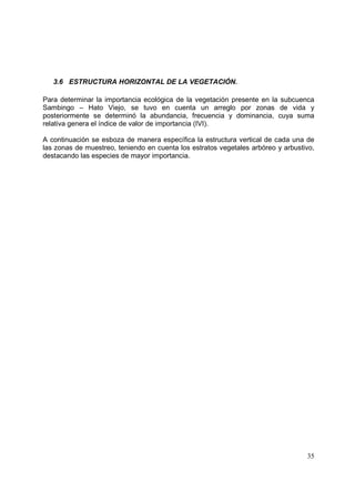 3.6 ESTRUCTURA HORIZONTAL DE LA VEGETACIÓN.

Para determinar la importancia ecológica de la vegetación presente en la subcuenca
Sambingo – Hato Viejo, se tuvo en cuenta un arreglo por zonas de vida y
posteriormente se determinó la abundancia, frecuencia y dominancia, cuya suma
relativa genera el índice de valor de importancia (IVI).

A continuación se esboza de manera específica la estructura vertical de cada una de
las zonas de muestreo, teniendo en cuenta los estratos vegetales arbóreo y arbustivo,
destacando las especies de mayor importancia.




                                                                                  35
 