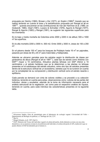 propuesta por Gentry (1982), Brower y Zar (1977), en Sopkin (1986)9; trazado que se
realizó teniendo en cuenta el área y la estratificación propuesta por Rangel et all en
199710, quienes encuentran en las contribuciones de Van der Hammen et al. (1960, en
Grabandt, 1980), Cleef (1981), Lozano & Schnetter (1976), Aguirre & Rangel (1977),
Rangel & Aguirre (1983) y Rangel (1991), se sugieren las siguientes superficies para
los inventarios:

En la baja y media montaña de Colombia entre 2000 y 2200 m de altitud, 500 a 1000
m2 de superficie.

En la alta montaña 2200 a 3000 m, 500 m2. Entre 3000 y 3500 m, áreas de 150 a 250
m2.

En el páramo desde 100 m2 para los bosques de Polylepis hasta 16 m2 en pajonales,
pasando por áreas de 50 y 25 m2 para matorrales y frailejonales.

Además se ubicaron parcelas para los estratos según la distribución de clases por
parámetros de altura (Rangel et all en 199711), cada tipo de estrato como Arbóreo con
DAP12 mayor a 10 centímetros, Arbustivo plantas leñosas con DAP inferior a 10
centímetros y el estrato herbáceo que se le determinan a las plantas no leñosas
presentes en el sotobosque del estrato arbustivo, entre otro tipo de estratos presentes
dentro de la estructura vertical de un ecosistema, estratos que no se tuvieron en cuenta
por la complejidad de su composición y distribución vertical como el estrato rasante o
epifitismo.

Cada parcela se demarcó con cinta de colores visibles y se procedió a su colección
botánica, teniendo en cuenta para estas, observaciones como: colores de las partes del
individuo, olores y exudados, además de la toma de información necesaria para el
análisis estructural de la vegetación, así como para el respectivo análisis de riqueza,
teniendo en cuenta, para cada individuo las características presentes en la siguiente
tabla.




9
   Silverstone Sopkin, Guía de metodología para el laboratorio de ecología vegetal. Universidad del Valle –
Departamento de Biología sin publicar, s.f. Santiago de Cali, 22 P.
10
   Op.Cit
11
   Rangel Orlando, et all. 1997; Op.Cit .
12
   DAP: Diámetro del Tronco del individuo vegetal a la altura del pecho, dicho diámetro se toma con una cinta
diamétrica y en su ausencia se toma la circunferencia del individuo a la altura del pecho (CAP), media de la que se
puede obtener el DAP dividiendolo por el número π.

                                                                                                                 4
 