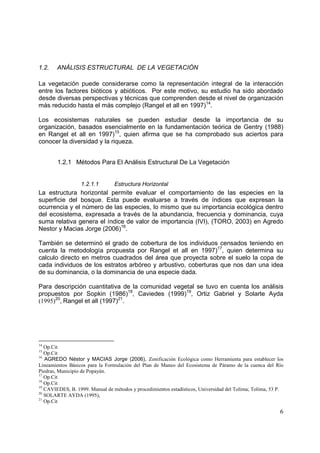 1.2.    ANÁLISIS ESTRUCTURAL DE LA VEGETACIÓN

La vegetación puede considerarse como la representación integral de la interacción
entre los factores bióticos y abióticos. Por este motivo, su estudio ha sido abordado
desde diversas perspectivas y técnicas que comprenden desde el nivel de organización
más reducido hasta el más complejo (Rangel et all en 1997)14.

Los ecosistemas naturales se pueden estudiar desde la importancia de su
organización, basados esencialmente en la fundamentación teórica de Gentry (1988)
en Rangel et all en 1997)15, quien afirma que se ha comprobado sus aciertos para
conocer la diversidad y la riqueza.


        1.2.1 Métodos Para El Análisis Estructural De La Vegetación


                  1.2.1.1        Estructura Horizontal
La estructura horizontal permite evaluar el comportamiento de las especies en la
superficie del bosque. Esta puede evaluarse a través de índices que expresan la
ocurrencia y el número de las especies, lo mismo que su importancia ecológica dentro
del ecosistema, expresada a través de la abundancia, frecuencia y dominancia, cuya
suma relativa genera el índice de valor de importancia (IVI), (TORO, 2003) en Agredo
Nestor y Macias Jorge (2006)16.

También se determinó el grado de cobertura de los individuos censados teniendo en
cuenta la metodología propuesta por Rangel et all en 1997)17, quien determina su
calculo directo en metros cuadrados del área que proyecta sobre el suelo la copa de
cada individuos de los estratos arbóreo y arbustivo, coberturas que nos dan una idea
de su dominancia, o la dominancia de una especie dada.

Para descripción cuantitativa de la comunidad vegetal se tuvo en cuenta los análisis
propuestos por Sopkin (1986)18, Caviedes (1999)19, Ortiz Gabriel y Solarte Ayda
(1995)20, Rangel et all (1997)21.




14
   Op.Cit
15
   Op.Cit
16
   AGREDO Néstor y MACIAS Jorge (2006), Zonificación Ecológica como Herramienta para establecer los
Lineamientos Básicos para la Formulación del Plan de Maneo del Ecosistema de Páramo de la cuenca del Río
Piedras, Municipio de Popayán.
17
   Op.Cit
18
   Op.Cit
19
   CAVIEDES, B. 1999. Manual de métodos y procedimientos estadísticos, Universidad del Tolima; Tolima, 53 P.
20
   SOLARTE AYDA (1995),
21
   Op.Cit

                                                                                                          6
 