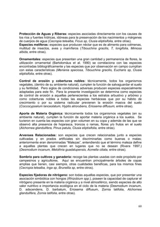 Protección de Aguas y Riberas: especies asociadas directamente con los causes de
los ríos y fuentes hídricas, idóneas para la preservación de los nacimientos y márgenes
de cuerpos de agua (Cecropia telealba, Ficus sp, Clusia eliptisifolia, entre otras).
Especies melíferas: especies que producen néctar que es de alimento para colmenas,
multitud de insectos, aves y mamíferos (Tibouchina gracilis, T, longifolia, Mimosa
albida, entre otras).

Ornamentales: especies que presentan una gran cantidad y permanencia de flores, la
utilización ornamental (Bartolomäus et al. 1990) se correlaciona con las especies
encontradas bibliográficamente y las especies que por observación en campo cumplían
con estas características (Meriania speciosa, Tibouchina gracilis, Eucharis sp, Clusia
eliptisifolia, entre otras).

Control de erosión y coberturas nobles: técnicamente, todos los organismos
vegetales, (dentro de su ambiente natural), cumplen la función de salvaguardar el suelo
y su fertilidad. Pero siglos de condiciones adversas producen especies especialmente
adaptadas para este fin. Para la presente investigación se determina como especies
de control de erosión a aquellas pertenecientes a los estratos arbustivo y arbóreo y
como coberturas nobles a todas las especies herbáceas que por su hábito de
crecimiento o por su sistema radicular previenen la erosión masiva del suelo
(Coccocypselum lanceolatum, Hyptis atrorubens, Eriosema diffusum, entre otras).

Aporte de Materia Orgánica: técnicamente todos los organismos vegetales (en su
ambiente natural), cumplen la función de aportar materia orgánica a los suelos. Se
tuvieron en cuenta las especies con gran volumen en su copa y además de las que se
observó alta presencia de hojarasca, troncos o ramas, flores y/o frutos en el suelo
(Alchornea glandulifera, Pinus patula, Clusia eliptisifolia, entre otras).

Arvenses Relacionadas: son especies que crecen relacionadas junto a especies
cultivadas y en prados artificiales sin discriminarlas como buenas o malas;
anteriormente eran denominadas “Malezas”, entendiendo que el término maleza define
a aquellas plantas que crecen en lugares que no se desean (Rivera 1997.)
(Desmodium incanum, Melothria guadalupensis, Acmella ciliata, entre otras).

Sombrío para cultivos y ganadería: recoge las plantas usadas con este propósito por
campesinos y agricultores. Aquí se encuentran principalmente árboles de copas
amplias que tienen, casi siempre, otras cualidades benéficas, para los mismos fines
(Cecropia telealba, Inga sp, Brunellia sp, entre otros).

Especies fijadoras de nitrógeno: son todas aquellas especies, que por presentar una
asociación simbiótica con hongos (Rhizobium spp.), poseen la capacidad de capturar el
nitrógeno presente en la materia orgánica y a nivel atmosférico, siendo especies de alto
valor nutritivo e importancia ecológica en el ciclo de la materia (Desmodium incanum,
D. adscendens, D. barbatum, Eriosema diffusum, Zornia latifolia, Alchornea
glandulifera, Zornia latifolia, entre otras).



                                                                                     60
 