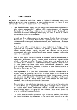 4              CONCLUSIONES

Al realizar el estudio de diágnóstico sobre la Subcuenca Sambingo Hato Viejo,
podemos presentar unas conclusiones y recomendaciones que van hacer de gran
utilidad sobre el manejo de las coberturas y uso del suelo.

    •   En el área muestreada, se encontraron 955 individuos vegetales pertenecientes
        a los estratos arbustivo (489) y arbóreo (466), representados en 129 especies,
        distribuidas en 48 familias, donde se puede apreciar la gran diversidad que
        presenta la subcuenca Sambingo Hato Viejo y por estar en zonas de vida de
        gran importancia para la conservación.

    •   La parte alta de la subcuenca presenta gran riqueza florística de especies como
        Weinmannia sp., Saurauia sp, Alchornea sp, especies que ayudan a regular las
        fuentes hídricas y de un gran potencial maderable, para construcción y de aporte
        energético.

    •   Para la parte alta podemos observar que predomina el bosque denso,
        vegetación de Subpáramo, vegetación de páramo y pastos naturales con
        rastrojo natural abierto, pastos naturales con bosque natural abierto,
        perteneciendo a la region andina(Rangel), zona propicia para para implementar
        planes de conservación.

    •   Para la parte media de la subcuenca la cobertura vegetal predominante es
        Ms/Cp-Bna, el Rastrojo Denso , bosque natural abierto con rastrojo natural
        abierto y algunos pequeños Bosques densos, zona que pertenece a la
        Subandina, donde las especies predominantes corresponden al Roble Quercus
        sp, a los géneros asociados como Myrcia, Weinmannia, Geissanthus, entre
        otros, zona de gran interés ecológico ya que es la parte más poblada de la
        Subcuenca Sambingo Hato Viejo.

    •   Para la parte baja de la Subcuenca las coberturas vegetales predominantes es
        el pasto natural, el pasto natural con rastrojo natural abierto, zona perteneciente
        a la región tropical formando bosques deciduos donde predominan en especial
        las especies de (Guácimos) Guazuma ulmifolia, (sasafras) Zanthoxylum
        monophyllum (Lam.) P. Wilson entre otros, zona tambien de gran interés
        ecológico, para implementar planes de conservación.

    •   Dependiendo de las coberturas vegetales que encontramos en la subcuenca,
        podemos afirmar que en la parte alta, media y baja donde predominan las zonas
        de bosque denso, zonas de rastrojos densos y bosque natural abierto con
        rastrojo natural abierto, son las zonas que debemos conservarlas, para poder
        tener un equilibrio hídrico satisfactorio.

    •   Los suelos de la subcuenca presentan bajos niveles de fertilidad, con rangos
        que los caracteriza de baja, moderada y unas pocas áreas en laderas de zona

                                                                                        68
 