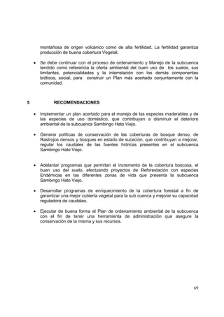 montañosa de origen volcánico como de alta fertilidad. La fertilidad garantiza
        producción de buena cobertura Vegetal.

    •   Se debe continuar con el proceso de ordenamiento y Manejo de la subcuenca
        tendido como referencia la oferta ambiental del buen uso de los suelos, sus
        limitantes, potencialidades y la interrelación con los demás componentes
        bióticos, social, para construir un Plan más acertado conjuntamente con la
        comunidad.



5             RECOMENDACIONES

    •   Implementar un plan acertado para el manejo de las especies maderables y de
        las especies de uso doméstico, que contribuyan a disminuir el deterioro
        ambiental de la subcuenca Sambingo Hato Viejo.

    •   Generar políticas de conservación de las coberturas de bosque denso, de
        Rastrojos densos y bosques en estado de suceción, que contribuyan a mejorar,
        regular los caudales de las fuentes hídricas presentes en el subcuenca
        Sambingo Hato Viejo.


    •   Adelantar programas que permitan el incremento de la cobertura boscosa, el
        buen uso del suelo, efectuando proyectos de Reforestación con especies
        Endémicas en las diferentes zonas de vida que presenta la subcuenca
        Sambingo Hato Viejo.

    •   Desarrollar programas de enriquecimiento de la cobertura forestal a fin de
        garantizar una mejor cubierta vegetal para la sub cuenca y mejorar su capacidad
        reguladora de caudales.

    •   Ejecutar de buena forma el Plan de ordenamiento ambiental de la subcuenca
        con el fin de tener una herramienta de administración que asegure la
        conservación de la misma y sus recursos.




                                                                                    69
 
