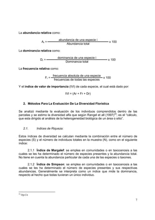 La abundancia relativa como:

                               abundancia de una especie i
                  Ar =                                             x 100
                                    Abundancia total

La dominancia relativa como:

                              dominancia de una especie i
                 Dr =                                              x 100
                                   Dominancia total

La frecuencia relativa como:

                           frecuencia absoluta de una especie
                    Fr =                                      x 100
                            frecuencias de todas las especies

Y el índice de valor de importancia (IVI) de cada especie, el cual está dado por:

                                    IVI = (Ar + Fr + Dr)


      2. Métodos Para La Evaluación De La Diversidad Florística

Se analizó mediante la evaluación de los individuos comprendidos dentro de las
parcelas y se estimo la diversidad alfa que según Rangel et all (1997)22; es el “cálculo,
que esta dirigido al análisis de la heterogeneidad biológica de un área o sitio”.


      2.1.    Indices de Riqueza:

Estos índices de diversidad se calculan mediante la combinación entre el número de
especies (S) y el número de individuos totales en la muestra (N), como en el siguiente
índice:

       2.1.1 Índice de Margalef: se emplea en comunidades o en taxocenosis a las
cuales se les ha determinado el número de especies presentes y la abundancia total.
No tiene en cuenta la abundancia particular de cada una de las especies o taxones.

      2.1.2 Índice de Simpson: se emplea en comunidades o en taxocenosis a las
cuales se les ha determinado el número de especies presentes y sus respectivas
abundancias. Generalmente se interpreta como un indice que mide la dominancia,
respecto al hecho que todas tuvieran un único individuo.




22
     Op.Cit

                                                                                       7
 