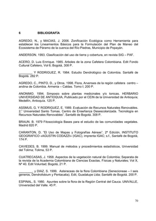 6            BIBLIOGRAFÍA

AGREDO, N., y MACIAS, J. 2006. Zonificación Ecológica como Herramienta para
establecer los Lineamientos Básicos para la Formulación del Plan de Maneo del
Ecosistema de Páramo de la cuenca del Río Piedras, Municipio de Popayán.

ANDERSON. 1993. Clasificación del uso de tierra y cobertura, en revista SIG – PAF.

ACERO, D. Luis Enrrique. 1985. Arboles de la zona Cafetera Colombiana. Edit Fondo
Cultural Cafetero, Vol 6; Bogotá, 308 P.

________ Y RODRIGUEZ, R. 1984. Estudio Dendrológico de Colombia. Santafé de
Bogotá. 282 P.

AGREDO, C., PINTO, D., y Otros. 1998. Flora, Arvenses de la región cafetera centro –
andina de Colombia. Armenia – Caldas. Tomo I; 200 P.

ANONIMO. 1994. Simposio sobre plantas medicinales y/o tonicas. HERBARIO
UNIVERSIDAD DE ANTIOQUIA, Publicado por el CEIN de la Universidad de Antioquía;
Medellín, Antioquía. 125 P.

ASSMUS, G. Y RODRIGUEZ, E. 1989. Evaluación de Recursos Naturales Renovables.
2.” Universidad Santo Tomas. Centro de Enseñanza Desescolarizada. Tecnología en
Recursos Naturales Renovables”. Santafé de Bogotá. 308 P.

BRAUN. B. 1979 Fitosociología Bases para el estudio de las comunidades vegetales.
Madrid 820 P.

CARANTON, D. “El Uso de Mapas y Fotografías Aéreas”. 2ª Edición, INSTITUTO
GEOGRAFICO «AGUSTIN CODAZZI» (IGAC), imprenta IGAC; s.f., Santafé de Bogotá,
174 P.

CAVIEDES, B. 1999. Manual de métodos y procedimientos estadísticos, Universidad
del Tolima; Tolima, 53 P.

CUATRECASAS, J. 1958. Aspectos de la vegetación natural de Colombia; Separata de
la revista de la Academia Colombiana de Ciencias Exactas, Físicas y Naturales; Vol X,
Nº 40. Edit Voluntad; Bogotá, 21 P.

________, y DIAZ, S. 1999. Asteraceas de la flora Colombiana (Senecioneae – I seis
generos, Dendrofobium y Pentacalia). Edit, Guadalupe Ltda; Santafé de Bogotá. 200 P.

ESPINAL, S. 1980. Apuntes sobre la flora de la Región Central del Cauca. UNIVALLE,
Universidad del Valle. 45 P.




                                                                                     70
 