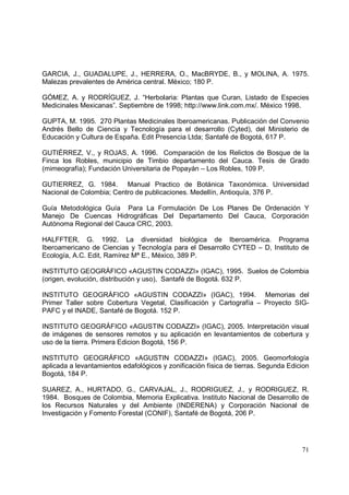GARCIA, J., GUADALUPE, J., HERRERA, O., MacBRYDE, B., y MOLINA, A. 1975.
Malezas prevalentes de América central. México; 180 P.

GÓMEZ, A. y RODRÍGUEZ, J. “Herbolaria: Plantas que Curan, Listado de Especies
Medicinales Mexicanas”. Septiembre de 1998; http://www.link.com.mx/. México 1998.

GUPTA, M. 1995. 270 Plantas Medicinales Iberoamericanas. Publicación del Convenio
Andrés Bello de Ciencia y Tecnología para el desarrollo (Cyted), del Ministerio de
Educación y Cultura de España. Edit Presencia Ltda; Santafé de Bogotá, 617 P.

GUTIÉRREZ, V., y ROJAS, A. 1996. Comparación de los Relictos de Bosque de la
Finca los Robles, municipio de Timbio departamento del Cauca. Tesis de Grado
(mimeografía); Fundación Universitaria de Popayán – Los Robles, 109 P.

GUTIERREZ, G. 1984. Manual Practico de Botánica Taxonómica. Universidad
Nacional de Colombia; Centro de publicaciones. Medellín, Antioquía, 376 P.

Guía Metodológica Guía Para La Formulación De Los Planes De Ordenación Y
Manejo De Cuencas Hidrográficas Del Departamento Del Cauca, Corporación
Autónoma Regional del Cauca CRC, 2003.

HALFFTER, G. 1992. La diversidad biológica de Iberoamérica. Programa
Iberoamericano de Ciencias y Tecnología para el Desarrollo CYTED – D, Instituto de
Ecología, A.C. Edit, Ramírez Mª E., México, 389 P.

INSTITUTO GEOGRÁFICO «AGUSTIN CODAZZI» (IGAC), 1995. Suelos de Colombia
(origen, evolución, distribución y uso), Santafé de Bogotá. 632 P.

INSTITUTO GEOGRÁFICO «AGUSTIN CODAZZI» (IGAC), 1994. Memorias del
Primer Taller sobre Cobertura Vegetal, Clasificación y Cartografía – Proyecto SIG-
PAFC y el INADE, Santafé de Bogotá. 152 P.

INSTITUTO GEOGRÁFICO «AGUSTIN CODAZZI» (IGAC), 2005. Interpretación visual
de imágenes de sensores remotos y su aplicación en levantamientos de cobertura y
uso de la tierra. Primera Edicion Bogotá, 156 P.

INSTITUTO GEOGRÁFICO «AGUSTIN CODAZZI» (IGAC), 2005. Geomorfología
aplicada a levantamientos edafológicos y zonificación física de tierras. Segunda Edicion
Bogotá, 184 P.

SUAREZ, A., HURTADO, G., CARVAJAL, J., RODRIGUEZ, J., y RODRIGUEZ, R.
1984. Bosques de Colombia, Memoria Explicativa. Instituto Nacional de Desarrollo de
los Recursos Naturales y del Ambiente (INDERENA) y Corporación Nacional de
Investigación y Fomento Forestal (CONIF), Santafé de Bogotá, 206 P.




                                                                                     71
 
