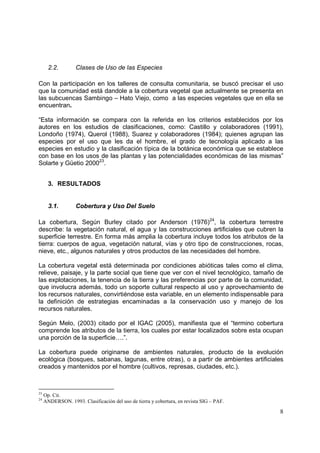 2.2.        Clases de Uso de las Especies

Con la participación en los talleres de consulta comunitaria, se buscó precisar el uso
que la comunidad está dandole a la cobertura vegetal que actualmente se presenta en
las subcuencas Sambingo – Hato Viejo, como a las especies vegetales que en ella se
encuentran.

“Esta información se compara con la referida en los criterios establecidos por los
autores en los estudios de clasificaciones, como: Castillo y colaboradores (1991),
Londoño (1974), Querol (1988), Suarez y colaboradores (1984); quienes agrupan las
especies por el uso que les da el hombre, el grado de tecnología aplicado a las
especies en estudio y la clasificación típica de la botánica económica que se establece
con base en los usos de las plantas y las potencialidades económicas de las mismas”
Solarte y Güetio 200023.


       3. RESULTADOS


       3.1.        Cobertura y Uso Del Suelo

La cobertura, Según Burley citado por Anderson (1976)24, la cobertura terrestre
describe: la vegetación natural, el agua y las construcciones artificiales que cubren la
superficie terrestre. En forma más amplia la cobertura incluye todos los atributos de la
tierra: cuerpos de agua, vegetación natural, vías y otro tipo de construcciones, rocas,
nieve, etc., algunos naturales y otros productos de las necesidades del hombre.

La cobertura vegetal está determinada por condiciones abióticas tales como el clima,
relieve, paisaje, y la parte social que tiene que ver con el nivel tecnológico, tamaño de
las explotaciones, la tenencia de la tierra y las preferencias por parte de la comunidad,
que involucra además, todo un soporte cultural respecto al uso y aprovechamiento de
los recursos naturales, convirtiéndose esta variable, en un elemento indispensable para
la definición de estrategias encaminadas a la conservación uso y manejo de los
recursos naturales.

Según Melo, (2003) citado por el IGAC (2005), manifiesta que el “termino cobertura
comprende los atributos de la tierra, los cuales por estar localizados sobre esta ocupan
una porción de la superficie….”.

La cobertura puede originarse de ambientes naturales, producto de la evolución
ecológica (bosques, sabanas, lagunas, entre otras), o a partir de ambientes artificiales
creados y mantenidos por el hombre (cultivos, represas, ciudades, etc.).



23
     Op. Cit.
24
     ANDERSON. 1993. Clasificación del uso de tierra y cobertura, en revista SIG – PAF.

                                                                                          8
 