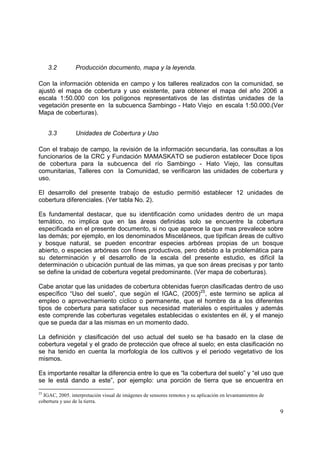 3.2         Producción documento, mapa y la leyenda.

Con la información obtenida en campo y los talleres realizados con la comunidad, se
ajustó el mapa de cobertura y uso existente, para obtener el mapa del año 2006 a
escala 1:50.000 con los polígonos representativos de las distintas unidades de la
vegetación presente en la subcuenca Sambingo - Hato Viejo en escala 1:50.000.(Ver
Mapa de coberturas).


     3.3         Unidades de Cobertura y Uso

Con el trabajo de campo, la revisión de la información secundaria, las consultas a los
funcionarios de la CRC y Fundación MAMASKATO se pudieron establecer Doce tipos
de cobertura para la subcuenca del río Sambingo - Hato Viejo, las consultas
comunitarias, Talleres con la Comunidad, se verificaron las unidades de cobertura y
uso.

El desarrollo del presente trabajo de estudio permitió establecer 12 unidades de
cobertura diferenciales. (Ver tabla No. 2).

Es fundamental destacar, que su identificación como unidades dentro de un mapa
temático, no implica que en las áreas definidas solo se encuentre la cobertura
especificada en el presente documento, si no que aparece la que mas prevalece sobre
las demás; por ejemplo, en los denominados Misceláneos, que tipifican áreas de cultivo
y bosque natural, se pueden encontrar especies arbóreas propias de un bosque
abierto, o especies arbóreas con fines productivos, pero debido a la problemática para
su determinación y el desarrollo de la escala del presente estudio, es difícil la
determinación o ubicación puntual de las mimas, ya que son áreas precisas y por tanto
se define la unidad de cobertura vegetal predominante. (Ver mapa de coberturas).

Cabe anotar que las unidades de cobertura obtenidas fueron clasificadas dentro de uso
específico “Uso del suelo”, que según el IGAC, (2005)25, este termino se aplica al
empleo o aprovechamiento cíclico o permanente, que el hombre da a los diferentes
tipos de cobertura para satisfacer sus necesidad materiales o espirituales y además
este comprende las coberturas vegetales establecidas o existentes en él, y el manejo
que se pueda dar a las mismas en un momento dado.

La definición y clasificación del uso actual del suelo se ha basado en la clase de
cobertura vegetal y el grado de protección que ofrece al suelo; en esta clasificación no
se ha tenido en cuenta la morfología de los cultivos y el periodo vegetativo de los
mismos.

Es importante resaltar la diferencia entre lo que es “la cobertura del suelo” y “el uso que
se le está dando a este”, por ejemplo: una porción de tierra que se encuentra en
25
  IGAC, 2005. interpretación visual de imágenes de sensores remotos y su aplicación en levantamientos de
cobertura y uso de la tierra.

                                                                                                           9
 