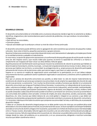 30. Dressmaker: Modista.
DESARROLLO COMUNAL
El desarrollo comunitariodebe ser entendido como un proceso educacional, donde el agente no solamente se dedica a
identificar, diagnosticar y dar recomendaciones para la solución de problemas, sino que conduce a la comunidad a:
• Organizarse
• Que definan las necesidades,
• Formulen planes
• Ejecute actividades que la conduzcan a elevar su nivel de vida en forma continuada
El desarrollo comunitario puede definirse como la agregación de valor económico que proviene de pequeños núcleos
culturales. Sean estos la familia, pequeñas asociaciones o grupos comunes.
Nuestraslimitaciones económicasnopermitendesarrollolocalyrural,básicamenteel subempleoyelempleopocoformal
es la realidad existente y palpable en toda América
En este marco,la opciónde apoyoentre asociacionesylaconformaciónde pequeñosgruposde acciónpuede resultarun
arma de alto impacto social y que resulta viable para quienes no tienen la capacidad de enfrentar a un banco o
simplemente son incapaces de hacer crecer sus ideas debido a falta de apoyo.
Aquellosprocesos de transformaciónsocial que buscan mejorar las condiciones de vida de las personas que habitan un
determinadoterritorio(barrio,distrito,municipio…) atravésdel empoderamientode lasmismas.Es decir,debenserlas
personas que habitan ese territorio, su comunidad, las protagonistas de su propio proceso de desarrollo participando
activamente del mismo y de las decisiones sobre qué camino seguir y qué hacer en cada momento.
Supone en su esencia un modelo de organización social sustentado en la participación, en el cual deben trabajar
conjuntamente técnicos y población (tanto la población organizada en asociaciones y colectivos como la población no
organizada).
Para que un proceso de desarrollo comunitario sea posible, se debe tratar no sólo de mejorar materialmente las
condicionesde vidade las personasque componenesacomunidad,sinode ampliarlascapacidadesde elecciónde cada
una de esas personas: su autonomía. Y son muchas las dimensiones sociales y humanas que abordar en un proceso de
desarrollo comunitario que tenga por finalidad última el bienestar, la autonomía y la independencia de las personas, a
saber; subsistencia (trabajo), abrigo y refugio (vivienda), conocimiento (educación), salud (sanidad, medioambiente),
bienestar (servicios sociales),participación (asociaciones, órganos de decisión), ocio (deportes, cultura), etcétera.Como
se puede comprobar,todasestasdimensionespuedenencontrarsucorrelacióncon serviciosyrecursosya existentesen
una comunidad, bien públicos o bien privados: servicios de empleo, de salud, educativos, sociales, asociaciones, clubes
deportivos, etc. Unos recursos que deben dotarse de una visión global e integral en sus acciones y que deben ser
receptivosalasdemandasypropuestasde lapoblaciónsi pretendencontribuiraunproceso de desarrollo comunitario.
Y si noexisten,habráque entre todoslosactoresque componenesacomunidad.Se trata,endefinitiva,de unprocesode
desarrollo integral.
Y debe ser un proceso de desarrollo integral porque no se debe perder nunca de vista que una problemática social
detectadaenunacomunidadsueleserfrutode unaconcatenaciónde causas.Unbuenejemploloconstituyenfenómenos
asociadosal consumode alcohol ydrogasentre losjóvenes,quepuedenserelefectode diversascausasinterrelacionadas
entre sí: fracaso escolar, desempleo,falta de lugaresde encuentro y de ocio alternativos,familiasdesestructuradas y/o
con escasosrecursos,falta de expectativasentre lajuventud,etc.Solucionarunaproblemáticacomola descritaobligaa
trabajar desde las raíces del problema, en su prevención, y en sus consecuencias, obligando a movilizar numerosos
recursos que deben coordinarse entre sí.
 
