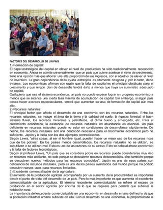 FACTORES DEL DESARROLLO DE UN PAIS
1) Formación de capital:
El papel estratégico del capital en elevar el nivel de producción ha sido tradicionalmente reconocido
en economía. Ahora se admite universalmente que un país que quiere acelerar el ritmo de crecimiento,
tiene una opción más que ahorrar una alta proporción de sus ingresos, con el objetivo de elevar el nivel
de inversión. La gran dependencia de la ayuda extranjera es altamente riesgosa y, por lo tanto, debe
evitarse. Los economistas afirman con razón que la falta de capital es el principal obstáculo para el
crecimiento y que ningún plan de desarrollo tendrá éxito a menos que haya un suministro adecuado
de capital.
Cualquiera que sea el sistema económico, un país no puede esperar lograr un progreso económico a
menos que se alcance una cierta tasa mínima de acumulación de capital. Sin embargo, si algún país
desea hacer avances espectaculares, tendrá que aumentar su tasa de formación de capital aún más
alto.
2) Recursos naturales:
El principal factor que afecta el desarrollo de una economía son los recursos naturales. Entre los
recursos naturales, se incluye el área de la tierra y la calidad del suelo, la riqueza forestal, el buen
sistema fluvial, los recursos minerales y petrolíferos, el clima bueno y arriesgado, etc. Para el
crecimiento económico, la existencia de recursos naturales en abundancia es esencial. Un país
deficiente en recursos naturales puede no estar en condiciones de desarrollarse rápidamente. De
hecho, los recursos naturales son una condición necesaria para el crecimiento económico pero no
suficiente. Japón y la India son los dos ejemplos contradictorios.
Según Lewis, “otras cosas, al ser el hombre igual, pueden hacer un mejor uso de los recursos ricos
que de los pobres”. En los países menos desarrollados, los recursos naturales no se utilizan, se
subutilizan o se utilizan mal. Esta es una de las razones de su atraso. Esto se debe al atraso económico
y la falta de factores tecnológicos.
Según el profesor Lewis, "Un país que se considera pobre en recursos puede considerarse muy rico
en recursos más adelante, no solo porque se descubren recursos desconocidos, sino también porque
se descubren nuevos métodos para los recursos conocidos". Japón es uno de esos países con
deficiencia de recursos naturales, pero es uno de los países avanzados del mundo porque ha podido
descubrir nuevos usos para recursos limitados.
3) Excedente comercializable de la agricultura:
El aumento de la producción agrícola acompañado por un aumento de la productividad es importante
desde el punto de vista del desarrollo de un país. Pero lo más importante es que aumenta el excedente
comercializable de la agricultura. El término 'excedente comercializable' se refiere al exceso de
producción en el sector agrícola por encima de lo que se requiere para permitir que subsista la
población rural.
La importancia del excedente comercializable en una economía en desarrollo emana del hecho de que
la población industrial urbana subsiste en ella. Con el desarrollo de una economía, la proporción de la
 
