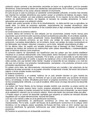 población urbana aumenta y las demandas crecientes se hacen en la agricultura para los cereales
alimenticios. Estas demandas deben ser satisfechas adecuadamente; De lo contrario, la consiguiente
escasez de alimentos en las zonas urbanas detendrá el crecimiento.
En caso de que un país no produzca un excedente comercializable suficiente, no tendrá más remedio
que importar los cereales alimenticios que pueden causar un problema de balanza de pagos. Hasta
1976-77, India se enfrentó con este problema precisamente. En la mayoría de los años durante el
período de planificación anterior, las llegadas al mercado de cereales alimenticios no fueron
adecuadas para apoyar a la población urbana.
Si algún país quiere aumentar el ritmo de la industrialización, no debe permitir que su agricultura se
quede atrás. La oferta de productos agrícolas, especialmente los cereales alimenticios, debe
aumentar, ya que la creación de industrias en las ciudades atrae un flujo constante de población desde
el campo.
4) Condiciones en el comercio exterior:
La teoría clásica del comercio ha sido utilizada por los economistas durante mucho tiempo para
argumentar que el comercio entre naciones siempre es beneficioso para ellos. En el contexto existente,
la teoría sugiere que los países actualmente menos desarrollados deberían especializarse en la
producción de productos primarios, ya que tienen una ventaja de costos comparativos en su
producción. Los países desarrollados, por el contrario, tienen una ventaja de costos comparativos en
los fabricantes que incluyen máquinas y equipos y, por lo tanto, deberían especializarse en ellos.
En los últimos años, ha surgido una escuela poderosa bajo el liderazgo de Raul Prebisch, que
cuestiona los méritos del comercio sin restricciones entre países desarrollados y subdesarrollados,
tanto en términos teóricos como empíricos.
El comercio exterior ha demostrado ser beneficioso para los países que han podido establecer
industrias en un período relativamente corto. Estos países, tarde o temprano, capturaron los mercados
internacionales para sus productos industriales. Por lo tanto, un país en desarrollo no solo debe tratar
de volverse autosuficiente en cuanto a equipos de capital así como a otros productos industriales lo
antes posible, sino que también debe intentar impulsar el desarrollo de sus industrias a un nivel tan
alto que con el tiempo. Los productos manufacturados reemplazan a los productos primarios como
principales exportaciones del país.
En países como India, las interconexiones macroeconómicas son cruciales y las soluciones de los
problemas de estas economías no se pueden encontrar simplemente a través del sector del comercio
exterior o de las simples recetas asociadas.
5) Sistema económico:
El sistema económico y el contexto histórico de un país también deciden en gran medida las
perspectivas de desarrollo. Hubo un momento en que un país podía tener una economía de laissez
faire y, sin embargo, no tenía dificultades para hacer un progreso económico. En la situación mundial
de hoy completamente diferente, a un país le resultaría difícil crecer a lo largo del camino de desarrollo
de Inglaterra.
Los países del Tercer Mundo de los tiempos actuales tendrán que encontrar su propio camino de
desarrollo. No pueden esperar hacer mucho progreso adoptando una economía de laissez faire.
Además, estos países no pueden recaudar los recursos necesarios para el desarrollo, ya sea a través
de la explotación colonial o por el comercio exterior. Ahora solo tienen dos opciones antes que ellos:
i) Pueden seguir un camino de desarrollo capitalista que requerirá un sistema de mercado eficiente
respaldado por un papel intervencionista racional del Estado.
ii) El otro curso abierto a ellos es el de planificación económica.
Los últimos experimentos en planificación económica en China han mostrado resultados
impresionantes. Por lo tanto, a partir del fracaso de la planificación económica en la antigua Unión
Soviética y en los antiguos países socialistas de Europa del Este, sería un error concluir que una
economía planificada ha generado ineficiencias que están destinadas a detener el crecimiento
económico.
B) Factores no económicos en el desarrollo económico:
 