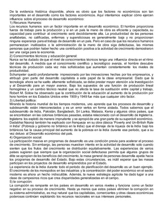 De la evidencia histórica disponible, ahora es obvio que los factores no económicos son tan
importantes en el desarrollo como los factores económicos. Aquí intentamos explicar cómo ejercen
influencia sobre el proceso de desarrollo económico:
1) Recursos Humanos:
Los recursos humanos son un factor importante en el desarrollo económico. El hombre proporciona
fuerza de trabajo para la producción y si en un país la mano de obra es eficiente y capacitada, su
capacidad para contribuir al crecimiento será decididamente alta. La productividad de las personas
analfabetas, no calificadas, enfermas y supersticiosas es generalmente baja y no proporcionan
ninguna esperanza para el trabajo de desarrollo en un país. Pero en caso de que los recursos humanos
permanezcan inutilizados o la administración de la mano de obra siga defectuosa, las mismas
personas que podrían haber hecho una contribución positiva a la actividad de crecimiento demostraron
ser una carga para la economía.
2) Conocimientos técnicos y educación general:
Nunca se ha dudado de que el nivel de conocimientos técnicos tenga una influencia directa en el ritmo
del desarrollo. A medida que el conocimiento científico y tecnológico avanza, el hombre descubre
técnicas de producción cada vez más sofisticadas que aumentan constantemente los niveles de
productividad.
Schumpeter quedó profundamente impresionado por las innovaciones hechas por los empresarios, y
atribuyó gran parte del desarrollo capitalista a este papel de la clase empresarial. Dado que la
tecnología ahora se ha vuelto altamente sofisticada, se debe prestar mayor atención a la Investigación
y al Desarrollo para un mayor avance. Bajo los supuestos de una función de producción lineal
homogénea y un cambio técnico neutral que no afecta la tasa de sustitución entre capital y trabajo,
Robert M. Solow ha observado que la contribución de la educación al aumento de la producción por
hora hombre en los Estados Unidos entre 1909 y 1949 fue más que cualquier otro factor.
3) Libertad política:
Mirando la historia mundial de los tiempos modernos, uno aprende que los procesos de desarrollo y
subdesarrollo están interconectados y es un error verlos en forma aislada. Todos sabemos que el
subdesarrollo de India, Pakistán, Bangladesh, Sri Lanka, Malasia, Kenia y algunos otros países, que
se encontraban en las colonias británicas pasadas, estaba relacionado con el desarrollo de Inglaterra.
Inglaterra los explotó de manera imprudente y se apropióde una gran parte de su superávit económico.
Dadabhai Naoroji también ha explicado con franqueza en su obra clásica 'Poverty and Un-British Rule
in India' (Pobreza y gobierno no británico en la India) que el drenaje de la riqueza de la India bajo los
británicos fue la causa principal del aumento de la pobreza en la India durante ese período, que a su
vez detuvo al Desarrollo económico del país.
4) Organización social:
La participación masiva en programas de desarrollo es una condición previa para acelerar el proceso
de crecimiento. Sin embargo, las personas muestran interés en la actividad de desarrollo solo cuando
sienten que los frutos del crecimiento se distribuirán equitativamente. Las experiencias de varios
países sugieren que siempre que la organización social defectuosa permita que algunos grupos de
élite se apropien de los beneficios del crecimiento, la masa general de personas desarrolla apatía hacia
los programas de desarrollo del Estado. Bajo estas circunstancias, es inútil esperar que las masas
participen en los proyectos de desarrollo emprendidos por el Estado.
La experiencia de la India durante todo el período de planificación del desarrollo es un buen ejemplo.
El crecimiento de los monopolios en las industrias y la concentración del poder económico en el sector
moderno es ahora un hecho indiscutible. Además, la nueva estrategia agrícola ha dado lugar a una
clase de campesinos ricos que crea disparidades generalizadas en el campo.
5) la corrupción:
La corrupción es rampante en los países en desarrollo en varios niveles y funciona como un factor
negativo en su proceso de crecimiento. Hasta ya menos que estos países eliminen la corrupción en
su sistema administrativo, es muy natural que los capitalistas, comerciantes y otras clases económicas
poderosas continúen explotando los recursos nacionales en sus intereses personales.
 