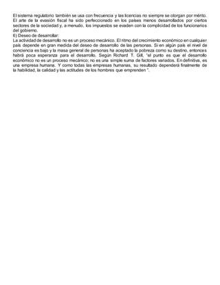 El sistema regulatorio también se usa con frecuencia y las licencias no siempre se otorgan por mérito.
El arte de la evasión fiscal ha sido perfeccionado en los países menos desarrollados por ciertos
sectores de la sociedad y, a menudo, los impuestos se evaden con la complicidad de los funcionarios
del gobierno.
6) Deseo de desarrollar:
La actividad de desarrollo no es un proceso mecánico. El ritmo del crecimiento económico en cualquier
país depende en gran medida del deseo de desarrollo de las personas. Si en algún país el nivel de
conciencia es bajo y la masa general de personas ha aceptado la pobreza como su destino, entonces
habrá poca esperanza para el desarrollo. Según Richard T. Gill, “el punto es que el desarrollo
económico no es un proceso mecánico; no es una simple suma de factores variados. En definitiva, es
una empresa humana. Y como todas las empresas humanas, su resultado dependerá finalmente de
la habilidad, la calidad y las actitudes de los hombres que emprenden ”.
 