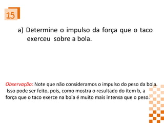 15 a) Determine o impulso da força que o taco exerceu  sobre a bola. Observação:  Note que não consideramos o impulso do peso da bola. Isso pode ser feito, pois, como mostra o resultado do item b, a  força que o taco exerce na bola é muito mais intensa que o peso. 