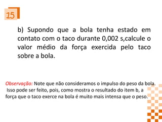 15 b) Supondo que a bola tenha estado em contato com o taco durante 0,002 s,calcule o valor médio da força exercida pelo taco sobre a bola. Observação:  Note que não consideramos o impulso do peso da bola. Isso pode ser feito, pois, como mostra o resultado do item b, a  força que o taco exerce na bola é muito mais intensa que o peso. 