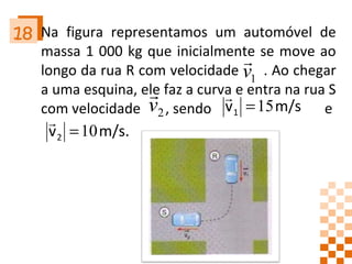 Na figura representamos um automóvel de massa 1 000 kg que inicialmente se move ao longo da rua R com velocidade  . Ao chegar a uma esquina, ele faz a curva e entra na rua S com velocidade  , sendo  e    18 
