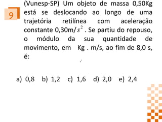 (Vunesp-SP) Um objeto de massa 0,50Kg está se deslocando ao longo de uma trajetória retilínea com aceleração constante 0,30m/  . Se partiu do repouso, o módulo da sua quantidade de movimento, em  Kg . m/s, ao fim de 8,0 s, é: 9 