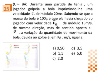 (UF- BA) Durante uma partida de tênis , um jogador golpeia a bola imprimindo-lhe uma velocidade  , de módulo 20ms. Sabendo-se que a massa da bola é 100g e que ela havia chegado ao jogador com velocidade  de módulo 15m/s, de mesma direção, mas de sentido oposto a    , a variação da quantidade de movimento da bola, devida ao golpe é, em Kg . m/s, igual a: 25 