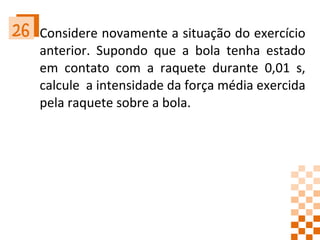 Considere novamente a situação do exercício anterior. Supondo que a bola tenha estado em contato com a raquete durante 0,01 s, calcule  a intensidade da força média exercida pela raquete sobre a bola. 26 