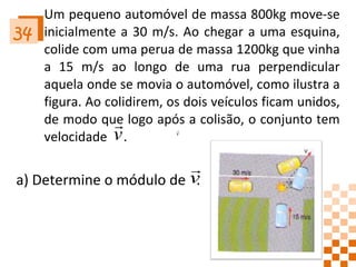 Um pequeno automóvel de massa 800kg move-se inicialmente a 30 m/s. Ao chegar a uma esquina, colide com uma perua de massa 1200kg que vinha a 15 m/s ao longo de uma rua perpendicular aquela onde se movia o automóvel, como ilustra a figura. Ao colidirem, os dois veículos ficam unidos, de modo que logo após a colisão, o conjunto tem velocidade  . 34 a) Determine o módulo de  . 