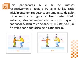 Dois patinadores A e B, de massas respectivamente iguais a 60 Kg e 80 kg, estão inicialmente em repouso sobre uma pista de gelo, como mostra a figura a. Num determinado instante, eles se empurram de modo  que o patinador A adquire velocidade  . Qual é a velocidade adquirida pelo patinador B? 35 