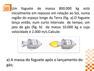 Um foguete de massa 800.000 kg está inicialmente em repouso em relação ao Sol, numa região do espaço longe da Terra (fig. a).O foguete lança então, num curto intervalo  de tempo, um jato de gás (fig. b)  de massa 10.000 kg e cuja velocidade é 2.000 m/s.Calcule: 38 a) A massa do foguete após o lançamento do gás;  