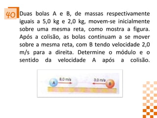 Duas bolas A e B, de massas respectivamente iguais a 5,0 kg e 2,0 kg, movem-se inicialmente sobre uma mesma reta, como mostra a figura. Após a colisão, as bolas continuam a se mover sobre a mesma reta, com B tendo velocidade 2,0 m/s para a direita. Determine o módulo e o sentido da velocidade A após a colisão. 40 