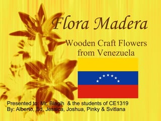 Flora Madera Presented to: Mr. Blagih  & the students of CE1319 By: Alberto, Ed, Jessica, Joshua, Pinky & Svitlana Wooden Craft Flowers from Venezuela 