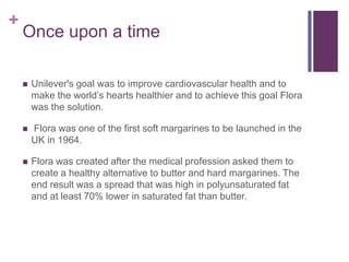 +
    Once upon a time

       Unilever's goal was to improve cardiovascular health and to
        make the world’s hearts healthier and to achieve this goal Flora
        was the solution.

       Flora was one of the first soft margarines to be launched in the
        UK in 1964.

       Flora was created after the medical profession asked them to
        create a healthy alternative to butter and hard margarines. The
        end result was a spread that was high in polyunsaturated fat
        and at least 70% lower in saturated fat than butter.
 