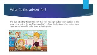 What Is the advert for?
This is an advert for flora butter with their new flora light butter which leads on to the
story b...