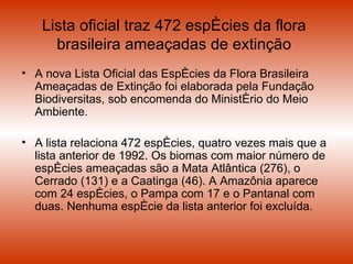 Lista oficial traz 472 espécies da flora brasileira ameaçadas de extinção A nova Lista Oficial das Espécies da Flora Brasileira Ameaçadas de Extinção foi elaborada pela Fundação Biodiversitas, sob encomenda do Ministério do Meio Ambiente.  A lista relaciona 472 espécies, quatro vezes mais que a lista anterior de 1992. Os biomas com maior número de espécies ameaçadas são a Mata Atlântica (276), o Cerrado (131) e a Caatinga (46). A Amazônia aparece com 24 espécies, o Pampa com 17 e o Pantanal com duas. Nenhuma espécie da lista anterior foi excluída. 