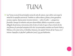 TUNA 
 Las Tunas es una de las principales zonas de caña de azúcar, cuyo cultivo casi ocupa la 
mitad de la superficie provincial. También se cultiva tabaco y frutas y tiene ganadería 
vacuna y equina. Apenas posee recursos mineros —salvo el caolín—, pesqueros y 
forestales. Aunque la industria está poco desarrollada, debido a su posición, es paso 
obligado de personas y mercancías entre el este y el oeste, lo que se hace a través de dos 
vías férreas y la principal autopista de la isla. Las principales ciudades son Puerto Padre y 
Delicias, en la costa norte, y Colombia, Amancio, y la capital, Victoria de las Tunas, en el 
interior. Superficie, 6.589 km²; población (2007), 533.300 habitantes. 
 