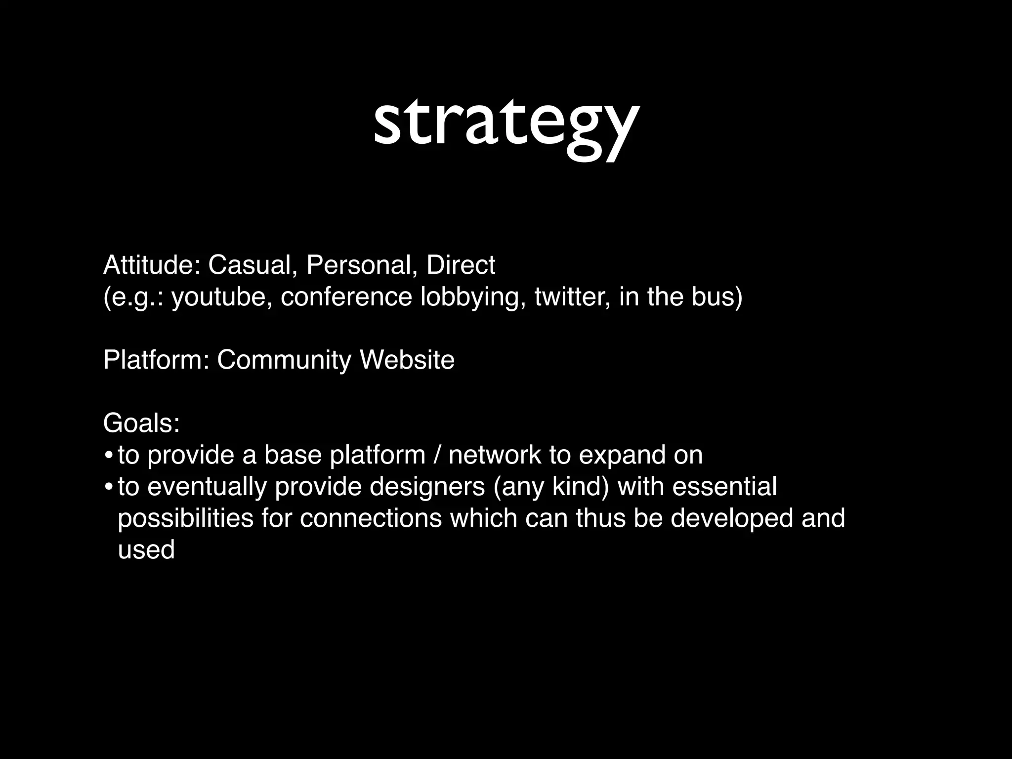 strategy
Attitude: Casual, Personal, Direct
(e.g.: youtube, conference lobbying, twitter, in the bus)

Platform: Community Website

Goals:
• to provide a base platform / network to expand on
• to eventually provide designers (any kind) with essential
  possibilities for connections which can thus be developed and
  used
 