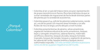 ¿Porqué
Colombia?
 Colombia al ser un país del trópico tiene una gran representación
de grupos taxonómicos en fauna y flora típica del área a la que se
suman variedades de migraciones de fauna desde distintas partes
del planeta por la variedad de ecosistemas.
 Colombia posee el 44.25% de los páramos sudamericanos, siendo
así, uno de los países con mayores áreas húmedas y con alta
fluidez de ríos a lo largo y ancho del país a nivel mundial.
 Colombia presenta biomas de páramo, selvas amazónicas,
vegetación herbácea arbustiva de cerros amazónicos, bosques
bajos y catingales amazónicos, sabanas llaneras, matorrales
xerofíticos y desiertos, bosques aluviales, bosques húmedos
tropicales, bosques de manglar, bosques y vegetación de pantano,
las sabanas del caribe, bosques andinos y bosques secos o
subhúmedos tropicales.Con esta variedad Colombia se posiciona
como uno de los 19 países megadiversos del mundo.
 