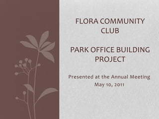 Flora Community ClubPark Office Building Project Presented at the Annual Meeting May 10, 2011 
