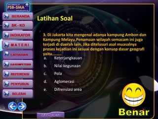 GEOGRAFI
Latihan Soal
3. Di Jakarta kita mengenal adanya kampung Ambon dan
Kampung Melayu.Penamaan wilayah semacam ini juga
terjadi di daerah lain. Jika ditelusuri asal muasalnya
proses kejadian ini sesuai dengan konsep dasar geografi
yaitu........
a. Keterjangkauan
b. Nilai kegunaan
c. Pola
d. Aglomerasi
e. Difrensiasi area
 