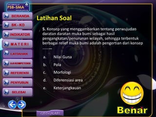 GEOGRAFI
Latihan Soal
5. Konsep yang menggambarkan tentang perwujudan
daratan daratan muka bumi sebagai hasil
pengangkatan/penurunan wilayah, sehingga terbentuk
berbagai relief muka bumi adalah pengertian dari konsep
......…
a. Nilai Guna
b. Pola
c. Morfologi
d. Diferensiasi area
e. Keterjangkauan
 