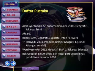 GEOGRAFI
Daftar Pustaka
Amir Syarifuddin, Sri Sudarni, Usmaini. 2000. Geografi 1.
Jakarta: Bumi
Aksara.
Ischak.1994. Geografi 1. Jakarta: Intan Pariwara
Tri Hariyadi. 2004. Panduan Belajar Geografi 1.(untuk
kalangan sendiri)
Wardiyatmoko, 2012. Geografi SMA 1. Jakarta: Erlangga
BSE Geografi Eni Anjayani dkk Pusar perbukuan dinas
pendidikan nasional 2010
 