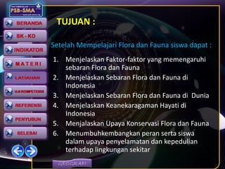 GEOGRAFI
TUJUAN :
1. Menjelaskan Faktor-faktor yang memengaruhi
sebaran Flora dan Fauna
2. Menjelaskan Sebaran Flora dan Fauna di
Indonesia
3. Menjelaskan Sebaran Flora dan Fauna di Dunia
4. Menjelaskan Keanekaragaman Hayati di
Indonesia
5. Menjalaskan Upaya Konservasi Flora dan Fauna
6. Menumbuhkembangkan peran serta siswa
dalam upaya penyelamatan dan kepedulian
terhadap lingkungan sekitar
Setelah Mempelajari Flora dan Fauna siswa dapat :
Setelah Mempelajari Flora dan Fauna siswa dapat :
 