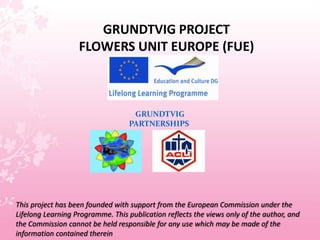 GRUNDTVIG PROJECTFLOWERS UNIT EUROPE (FUE) GRUNDTVIG PARTNERSHIPS This project has been founded with support from the European Commission under the Lifelong Learning Programme. This publication reflects the views only of the author, and the Commission cannot be held responsible for any use which may be made of the information contained therein 