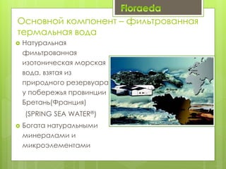 Основной компонент – фильтрованная
термальная вода
 Натуральная
фильтрованная
изотоническая морская
вода, взятая из
природного резервуара
у побережья провинции
Бретань(Франция)
(SPRING SEA WATER®)
 Богата натуральными
минералами и
микроэлементами
 