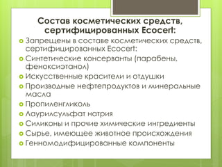 Состав косметических средств,
сертифицированных Ecocert:
 Запрещены в составе косметических средств,
сертифицированных Ecocert:
 Синтетические консерванты (парабены,
феноксиэтанол)
 Искусственные красители и отдушки
 Производные нефтепродуктов и минеральные
масла
 Пропиленгликоль
 Лаурилсульфат натрия
 Силиконы и прочие химические ингредиенты
 Сырье, имеющее животное происхождения
 Генномодифицированные компоненты
 
