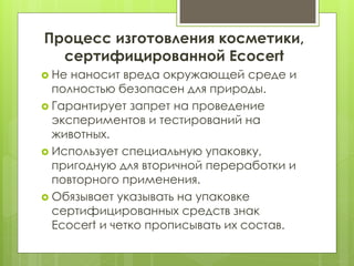 Процесс изготовления косметики,
сертифицированной Ecocert
 Не наносит вреда окружающей среде и
полностью безопасен для природы.
 Гарантирует запрет на проведение
экспериментов и тестирований на
животных.
 Использует специальную упаковку,
пригодную для вторичной переработки и
повторного применения.
 Обязывает указывать на упаковке
сертифицированных средств знак
Ecocert и четко прописывать их состав.
 