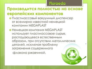 Производится полностью на основе
европейских компонентов
 Пластмассовый вакуумный диспенсер
от всемирно известной немецкой
компании MEGAPLAST
 Немецкая компания MEGAPLAST
использует пластмассовое сырье,
распадающееся естественным
образом, при отсутствии металлических
деталей, исключая проблему
загрязнения содержимого
флакона ржавчиной.
 