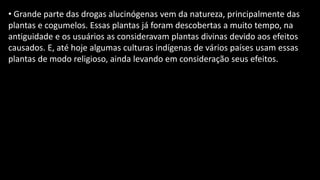 • Grande parte das drogas alucinógenas vem da natureza, principalmente das
plantas e cogumelos. Essas plantas já foram descobertas a muito tempo, na
antiguidade e os usuários as consideravam plantas divinas devido aos efeitos
causados. E, até hoje algumas culturas indígenas de vários países usam essas
plantas de modo religioso, ainda levando em consideração seus efeitos.
 