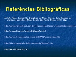 Referências Bibliográficas
ÁVILA, Fábio; Companhia Energética de Minas Gerais. Guia ilustrado de
   plantas do cerrado de Minas Gerais. São Paulo: Nobel, c2001. 96p.


http://www.ambientebrasil.com.br/composer.php3?base=./natural/index.html&cont


http://br.geocities.com/otazoo/Bibliografia.html


http://www.achetudoeregiao.com.br/ANIMAIS/onca_pintada.htm


http://ibia.minas.gerais.vilabol.uol.com.br/Historia7.htm


http://www.biologia.edu.ar
 