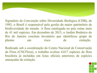 Signatário da Convenção sobre Diversidade Biológica (CDB), de
1993, o Brasil é responsável pela gestão do maior patrimônio de
biodiversidade do mundo. A flora catalogada no país reúne mais
de 41 mil espécies. Em dezembro de 2013, o Jardim Botânico do
Rio de Janeiro concluiu inventário que identificou grupo de
plantas em risco de extinção.
Realizado sob a coordenação do Centro Nacional de Conservação
da Flora (CNCFlora), o trabalho avaliou 4.617 espécies da flora
brasileira já incluídas em listas oficiais anteriores de espécies
ameaçadas de extinção.
 